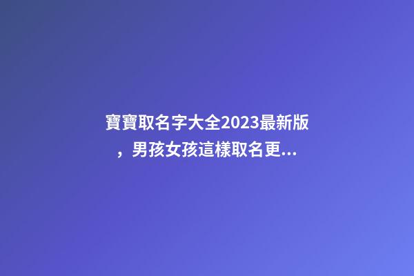 寶寶取名字大全2023最新版，男孩女孩這樣取名更好聽（寶寶取名字大全2023最新版,男孩女孩這樣取名更好聽嗎）